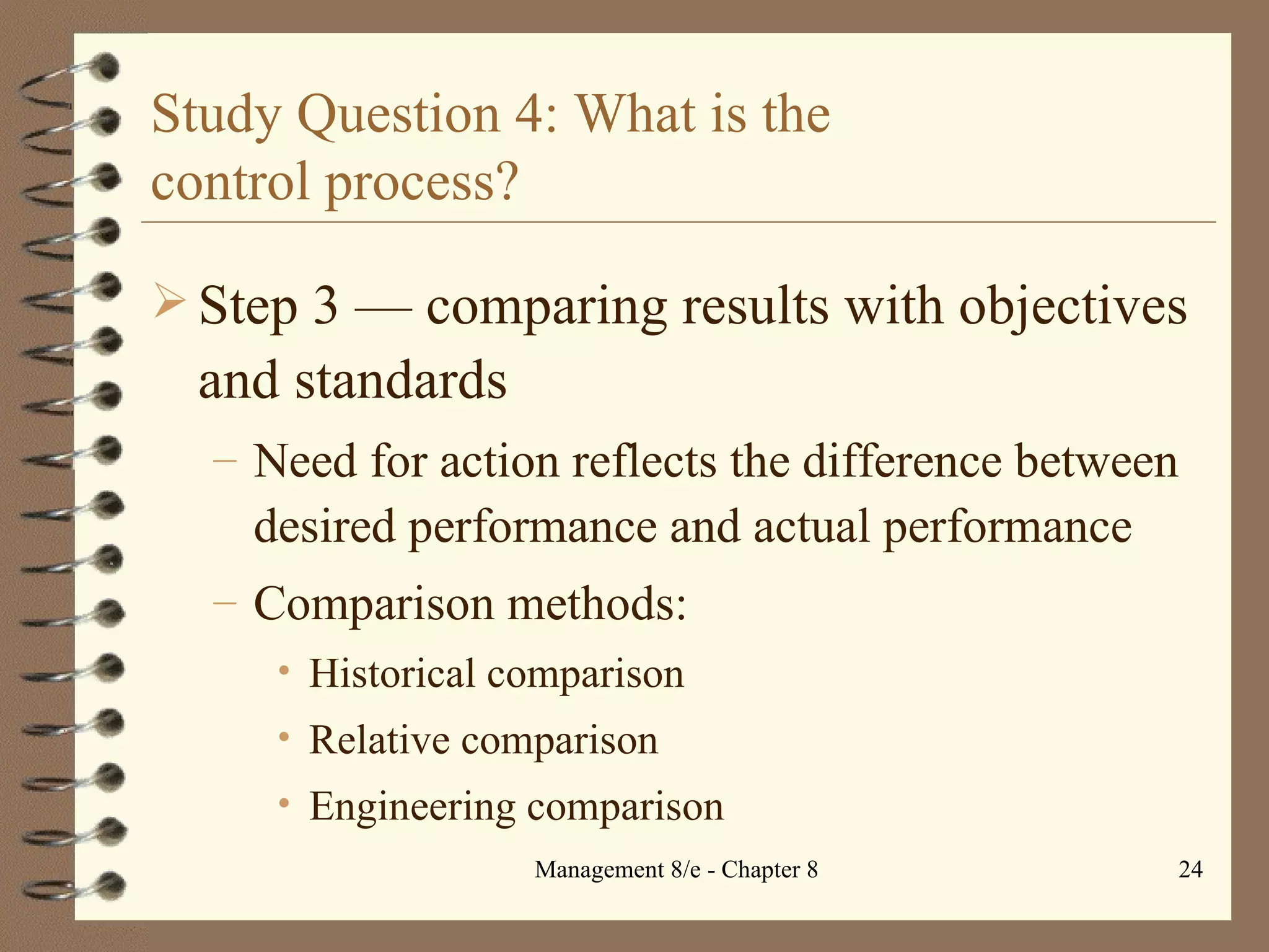 Study Question 4: What is the  control process? Step 3  — c omparing results with objectives and standards Need for action reflects the difference between desired performance and actual performance Comparison methods: Historical comparison Relative comparison Engineering comparison 