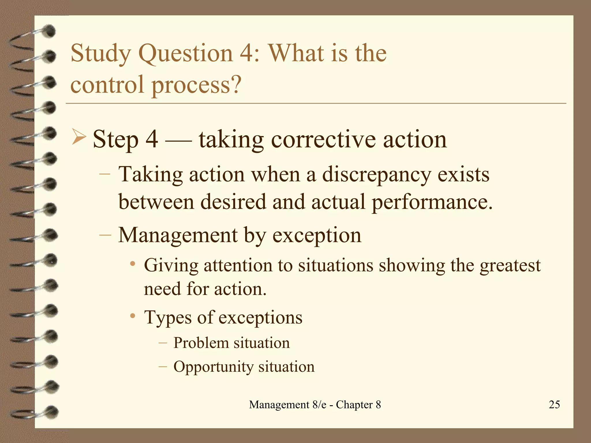 Study Question 4: What is the  control process? Step 4  — t aking corrective action Taking action when a discrepancy exists between desired and actual performance. Management by exception Giving attention to situations showing the greatest need for action. Types of exceptions Problem situation Opportunity situation 