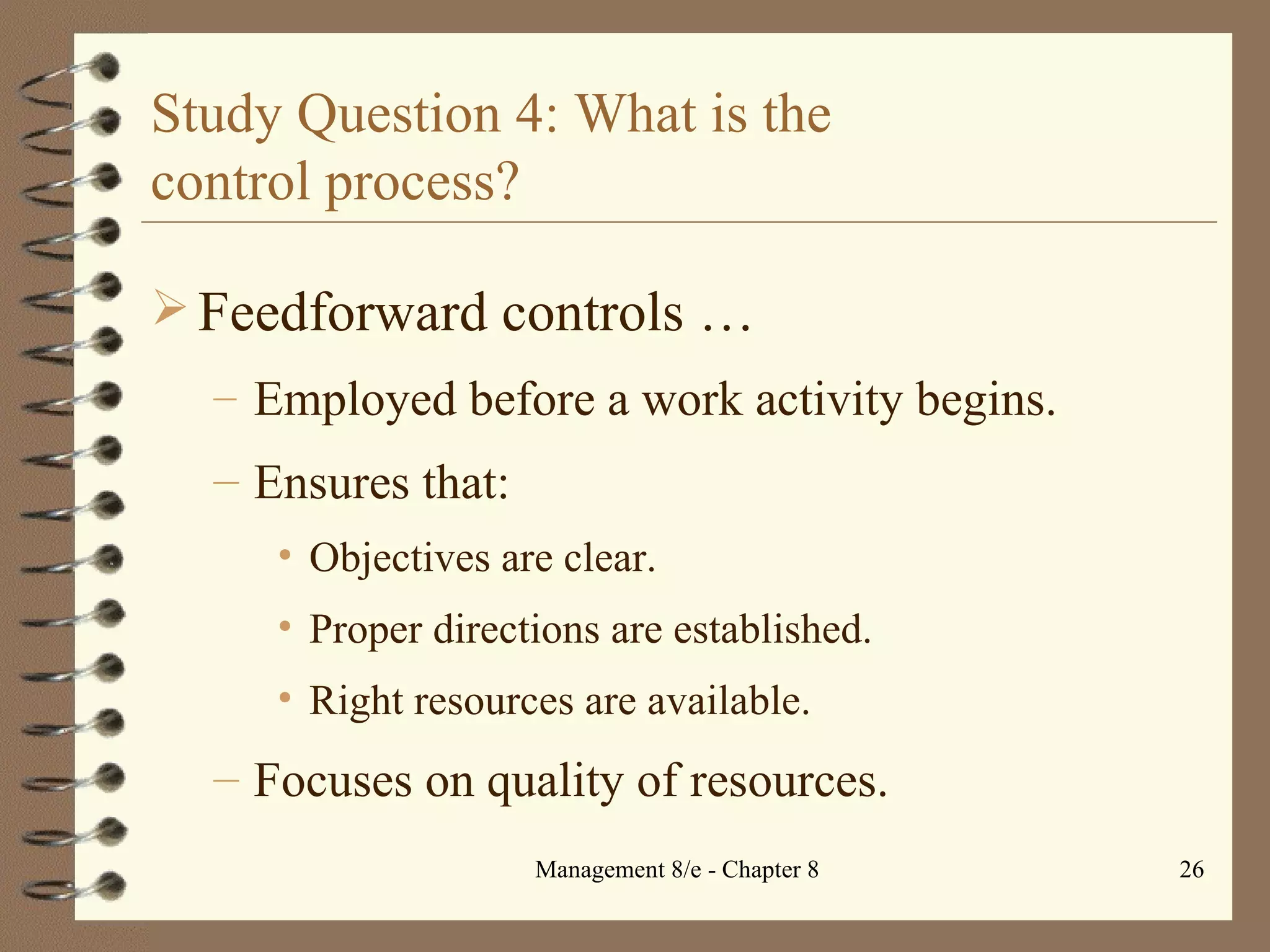 Study Question 4: What is the  control process? Feedforward controls   … Employed before a work activity begins. Ensures that: Objectives are clear. Proper directions are established. Right resources are available. Focuses on quality of resources. 