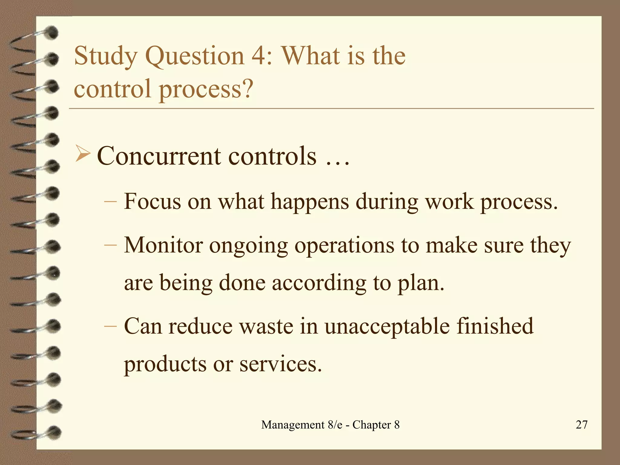 Study Question 4: What is the  control process? Concurrent controls   … Focus on what happens during work process. Monitor ongoing operations to make sure they are being done according to plan. Can reduce waste in unacceptable finished products or services. 
