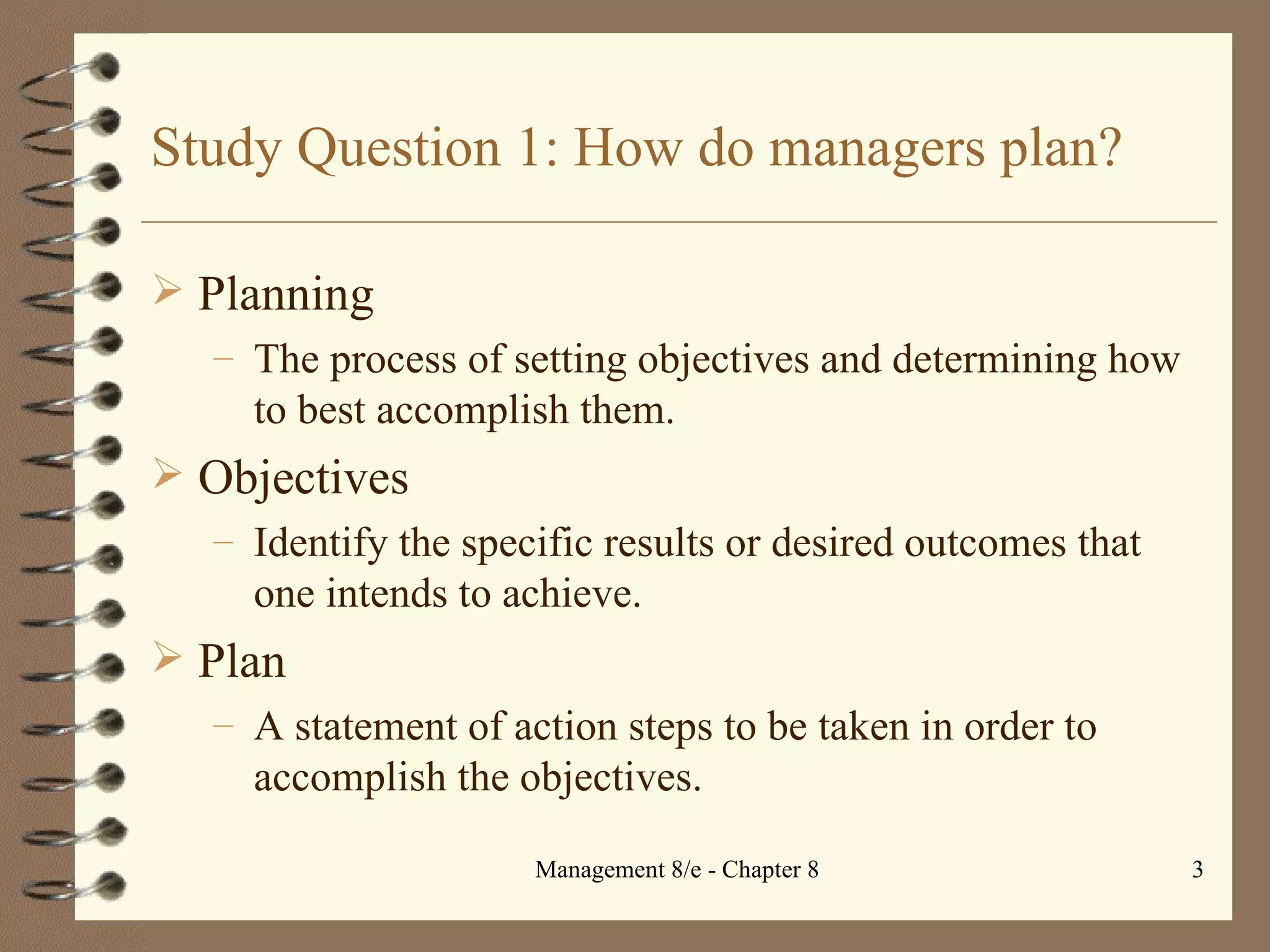 Study Question 1: How do managers plan? Planning The process of setting objectives and determining how to best accomplish them.  Objectives  Identify the specific results or desired outcomes that one intends to achieve. Plan A statement of action steps to be taken in order to accomplish the objectives. 