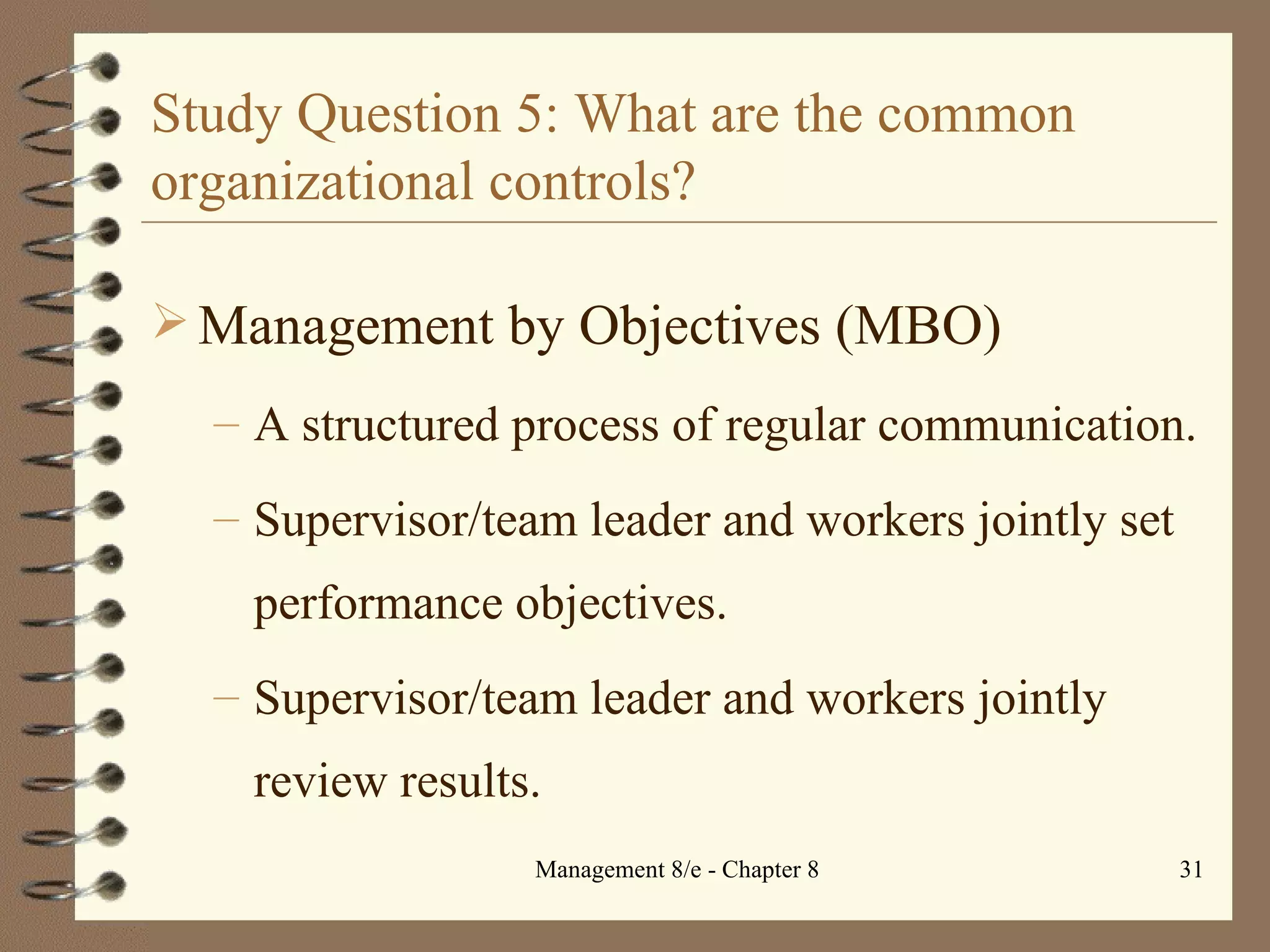 Study Question 5: What are the common organizational controls? Management by Objectives (MBO) A structured process of regular communication. Supervisor/team leader and workers jointly set performance objectives.  Supervisor/team leader and workers jointly review results. 