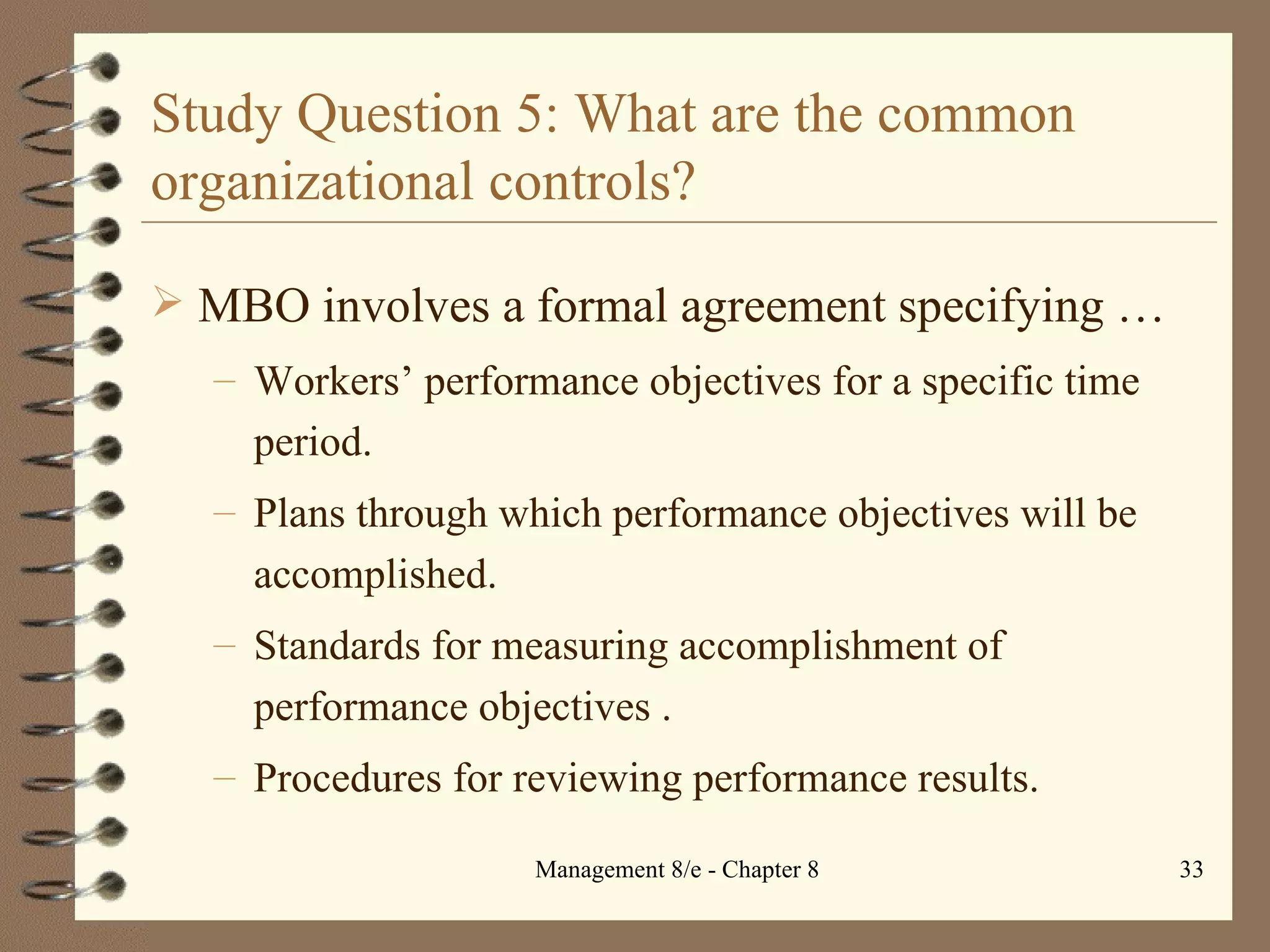 Study Question 5: What are the common organizational controls? MBO involves a formal agreement specifying  … Workers’ performance objectives for a specific time period. Plans through which performance objectives will be accomplished. Standards for measuring accomplishment of performance objectives . Procedures for reviewing performance results. 