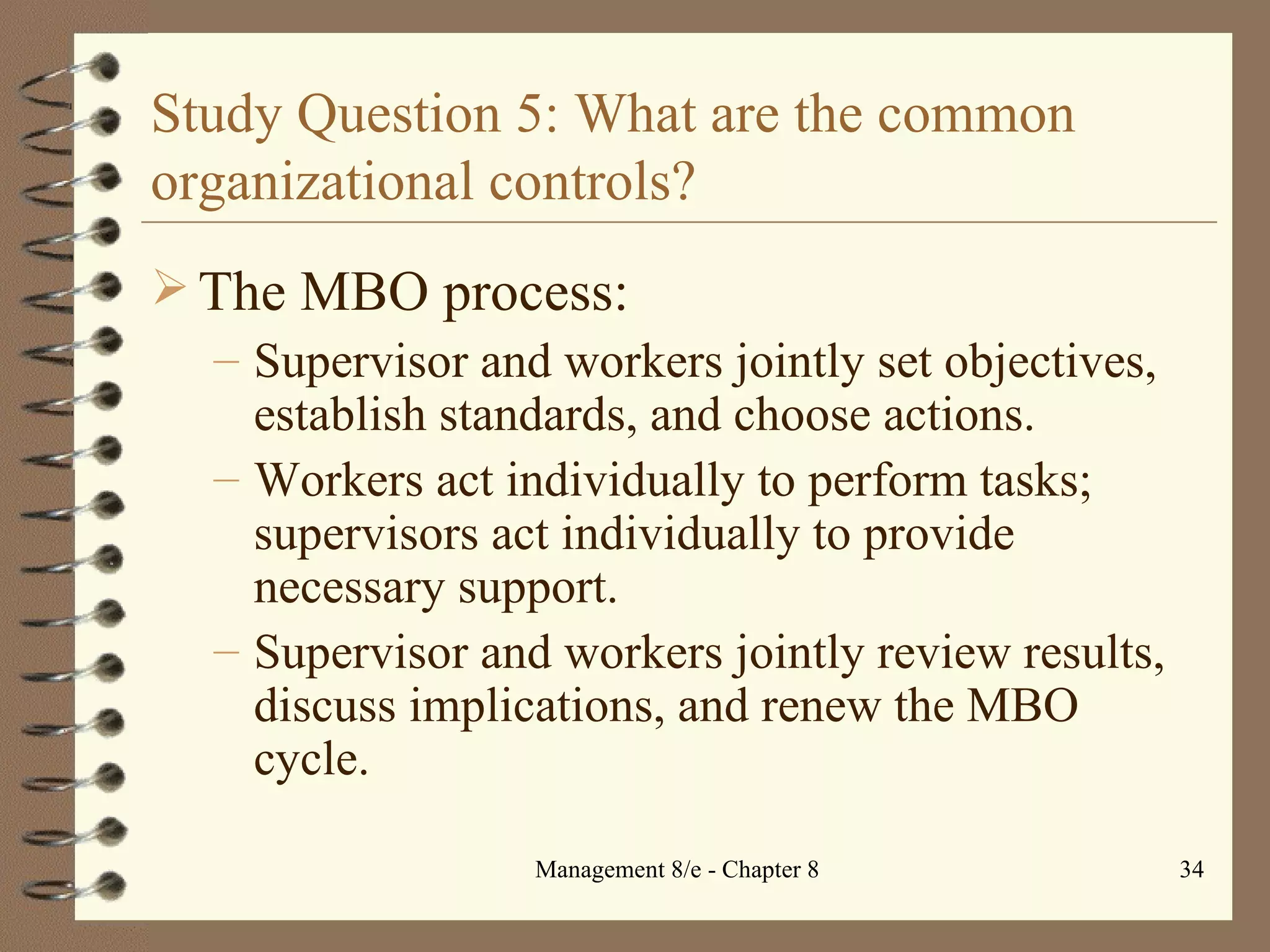 Study Question 5: What are the common organizational controls? The MBO process: Supervisor and workers jointly set objectives, establish standards, and choose actions. Workers act individually to perform tasks; supervisors act individually to provide necessary support. Supervisor and workers jointly review results, discuss implications, and renew the MBO cycle. 