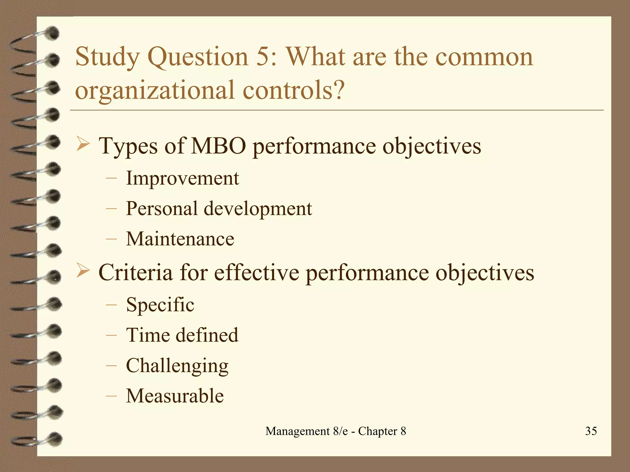 Study Question 5: What are the common organizational controls? Types of MBO performance objectives Improvement Personal development Maintenance Criteria for effective performance objectives Specific Time defined Challenging Measurable 