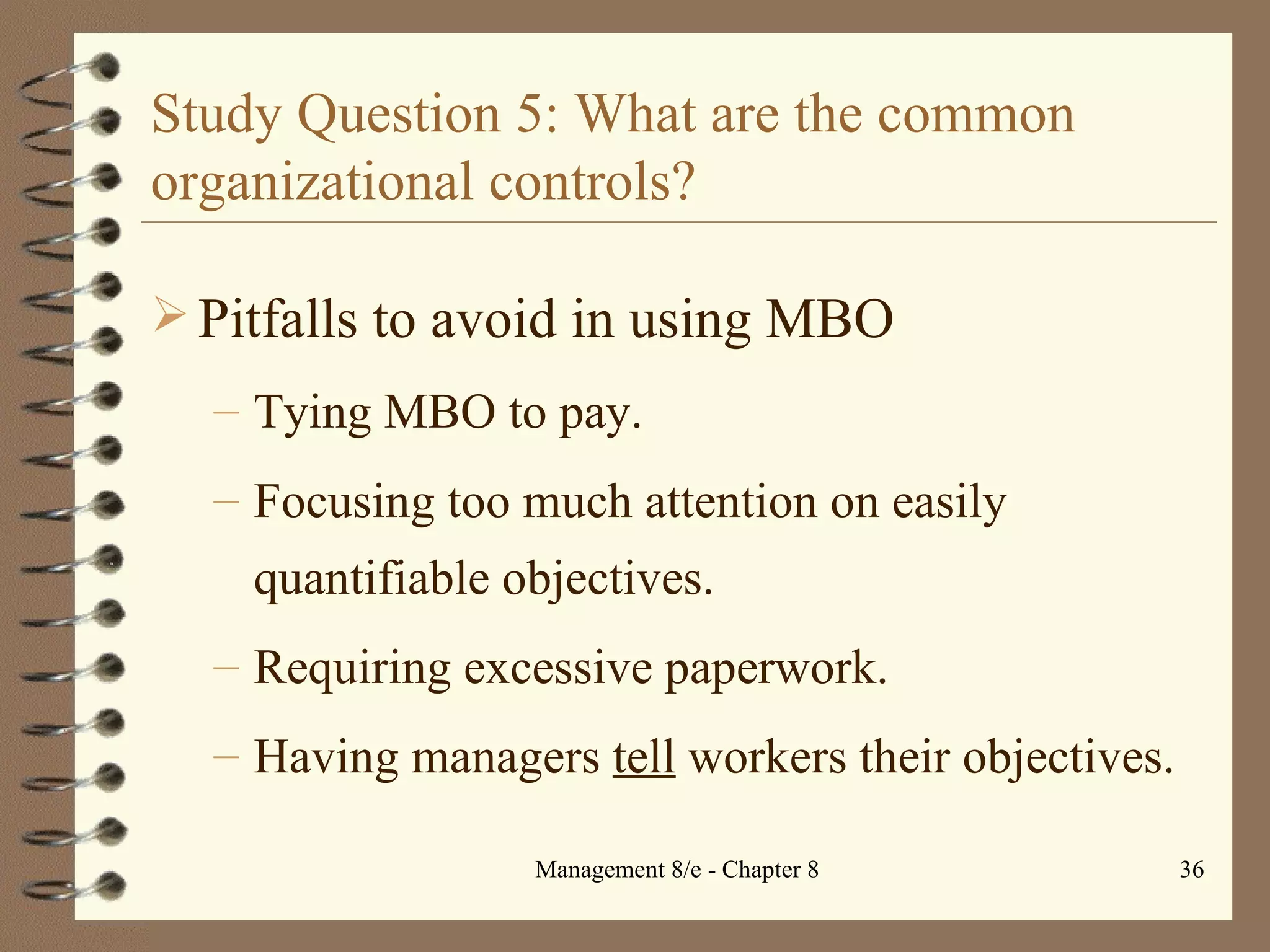 Study Question 5: What are the common organizational controls? Pitfalls to avoid in using MBO Tying MBO to pay. Focusing too much attention on easily quantifiable objectives. Requiring excessive paperwork. Having managers  tell  workers their objectives. 