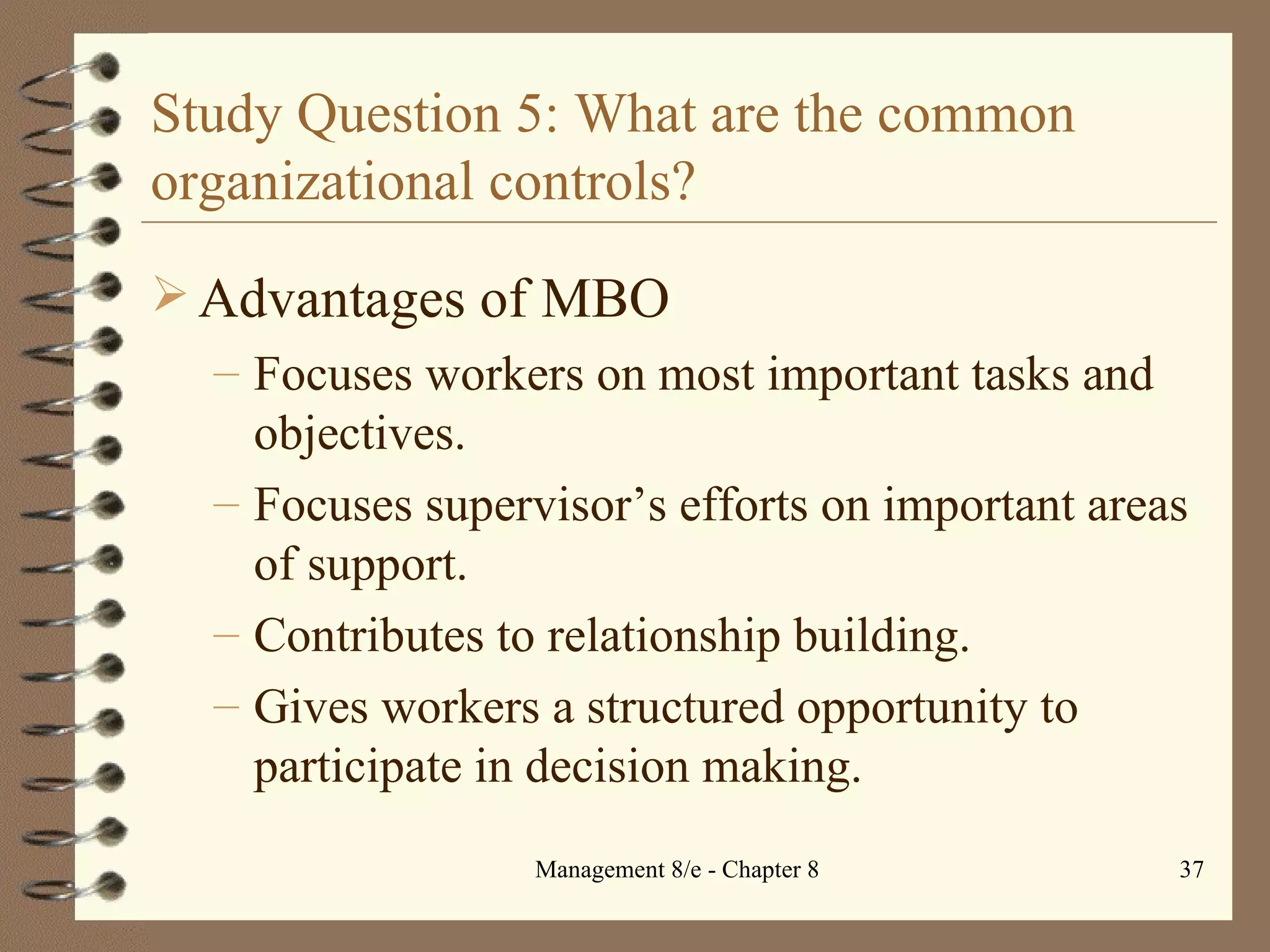 Study Question 5: What are the common organizational controls? Advantages of MBO Focuses workers on most important tasks and objectives. Focuses supervisor’s efforts on important areas of support. Contributes to relationship building. Gives workers a structured opportunity to participate in decision making. 