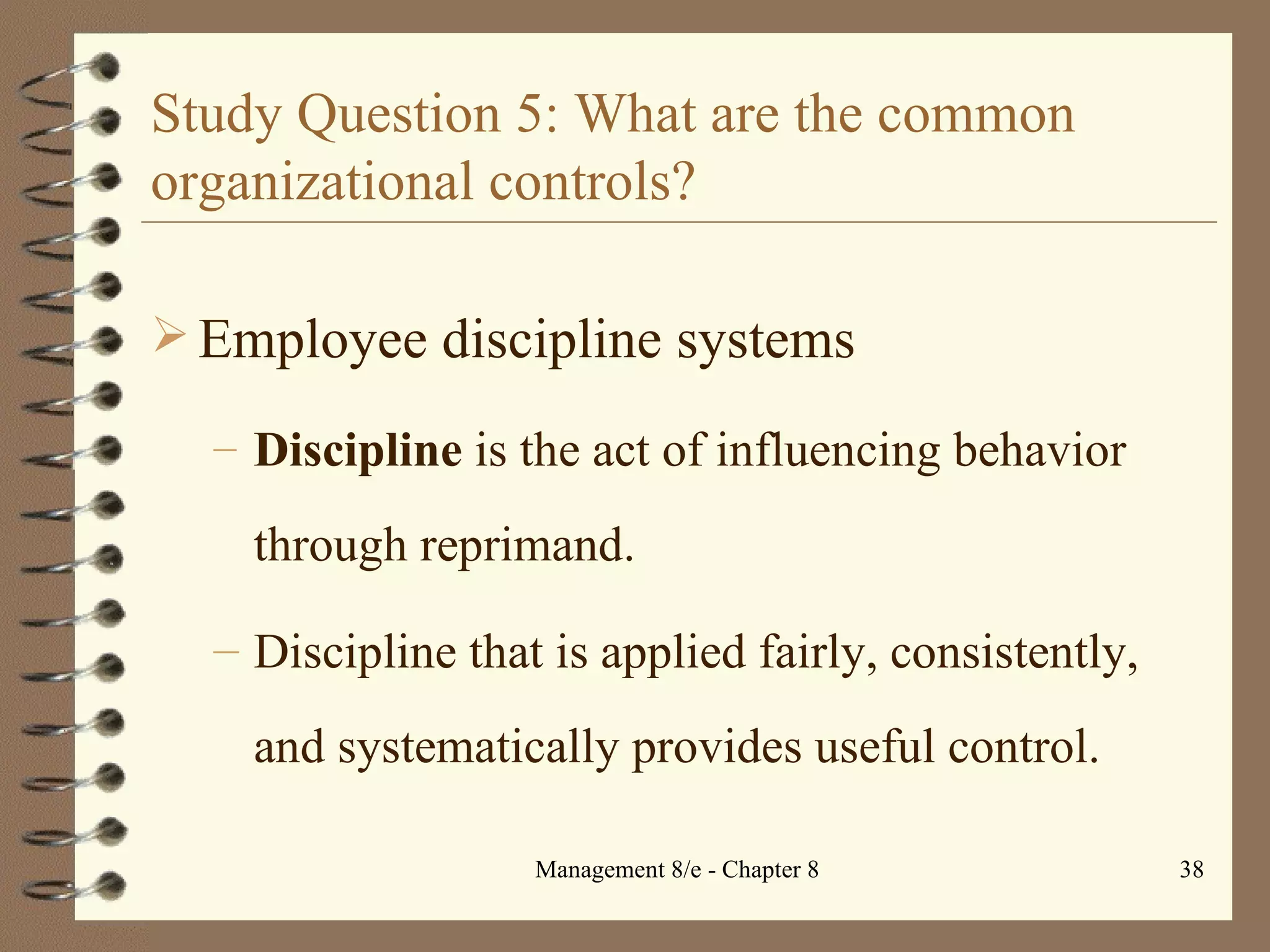 Study Question 5: What are the common organizational controls? Employee discipline systems Discipline  is the act of influencing behavior through reprimand. Discipline that is applied fairly, consistently, and systematically provides useful control. 