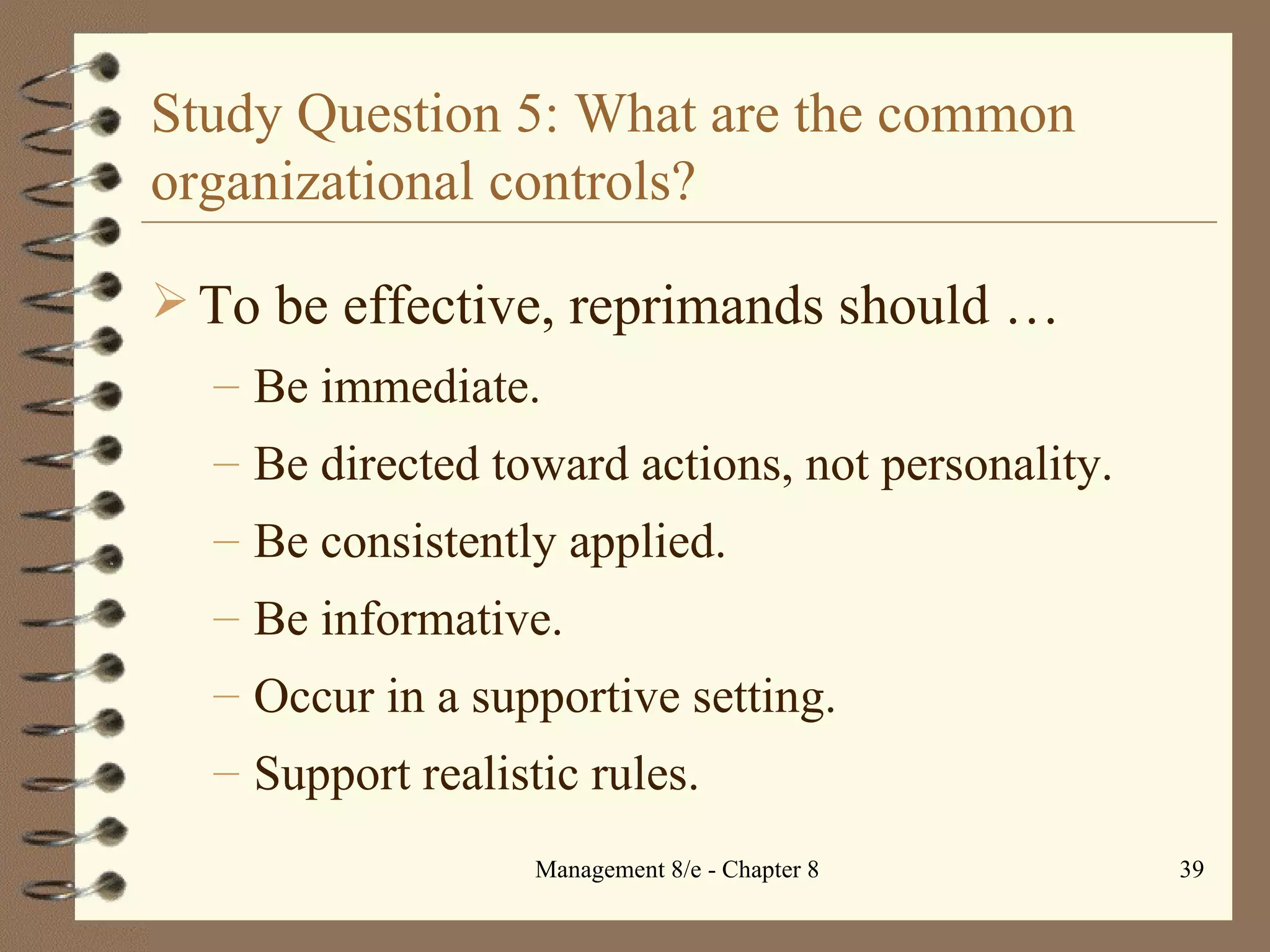 Study Question 5: What are the common organizational controls? To be effective, reprimands should  … Be immediate. Be directed toward actions, not personality. Be consistently applied. Be informative. Occur in a supportive setting. Support realistic rules. 