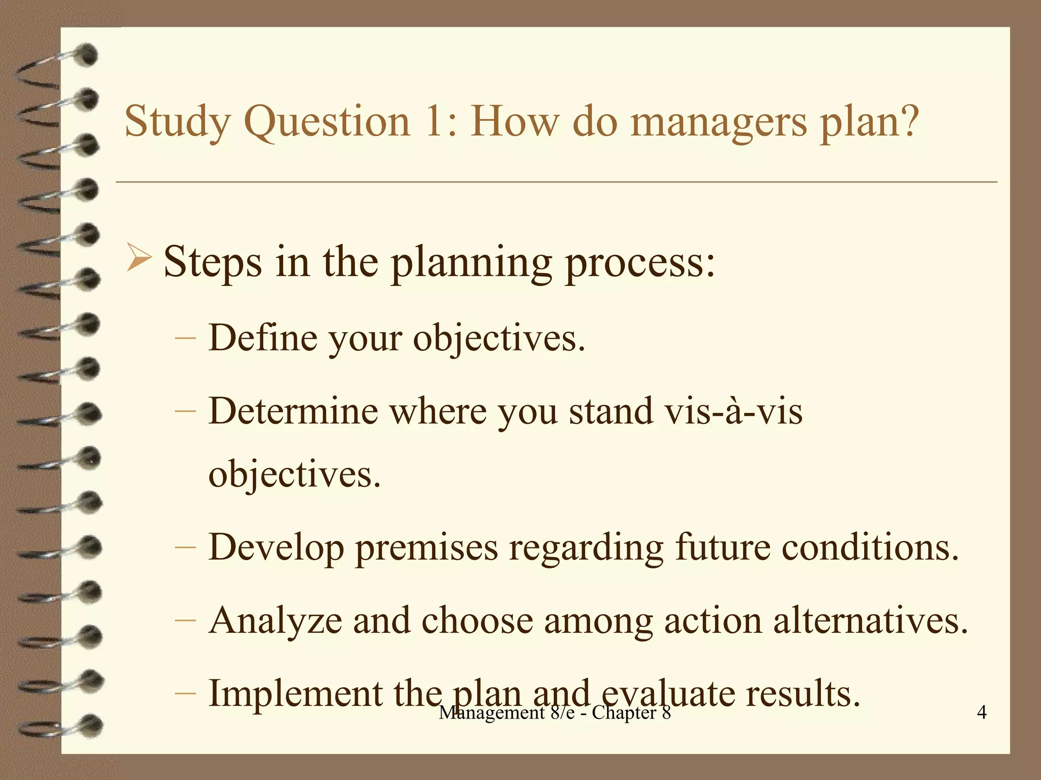 Study Question 1: How do managers plan? Steps in the planning process: Define your objectives. Determine where you stand vis- à-vis objectives. Develop premises regarding future conditions. Analyze and choose among action alternatives. Implement the plan and evaluate results. 