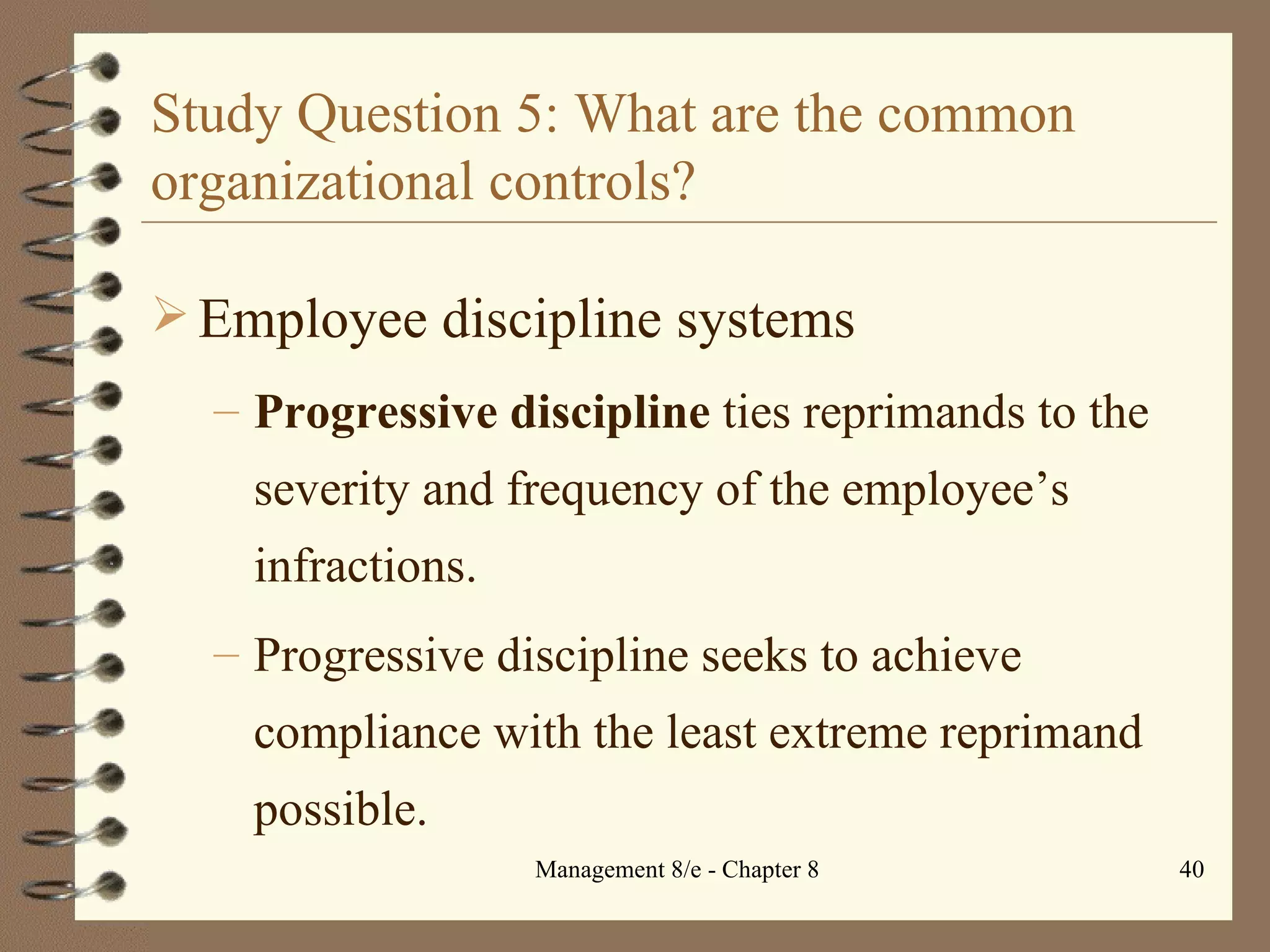 Study Question 5: What are the common organizational controls? Employee discipline systems Progressive discipline  ties reprimands to the severity and frequency of the employee’s infractions. Progressive discipline seeks to achieve compliance with the least extreme reprimand possible. 