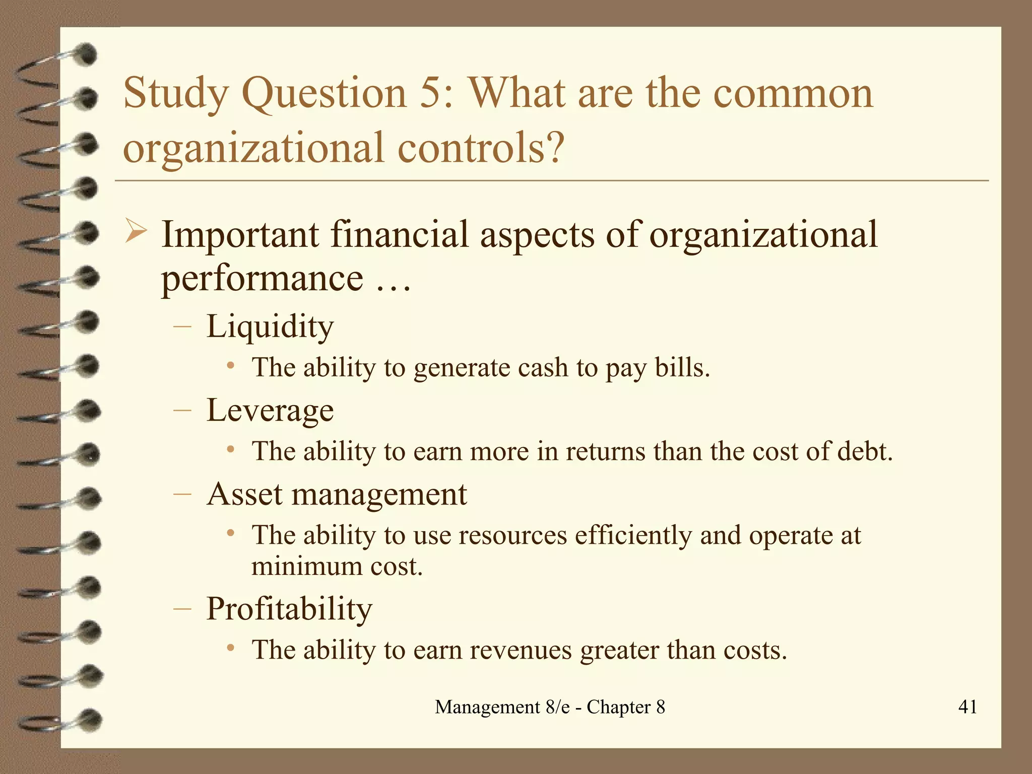 Study Question 5: What are the common organizational controls? Important financial aspects of organizational performance  … Liquidity The ability to generate cash to pay bills. Leverage The ability to earn more in returns than the cost of debt. Asset management The ability to use resources efficiently and operate at minimum cost. Profitability The ability to earn revenues greater than costs. 