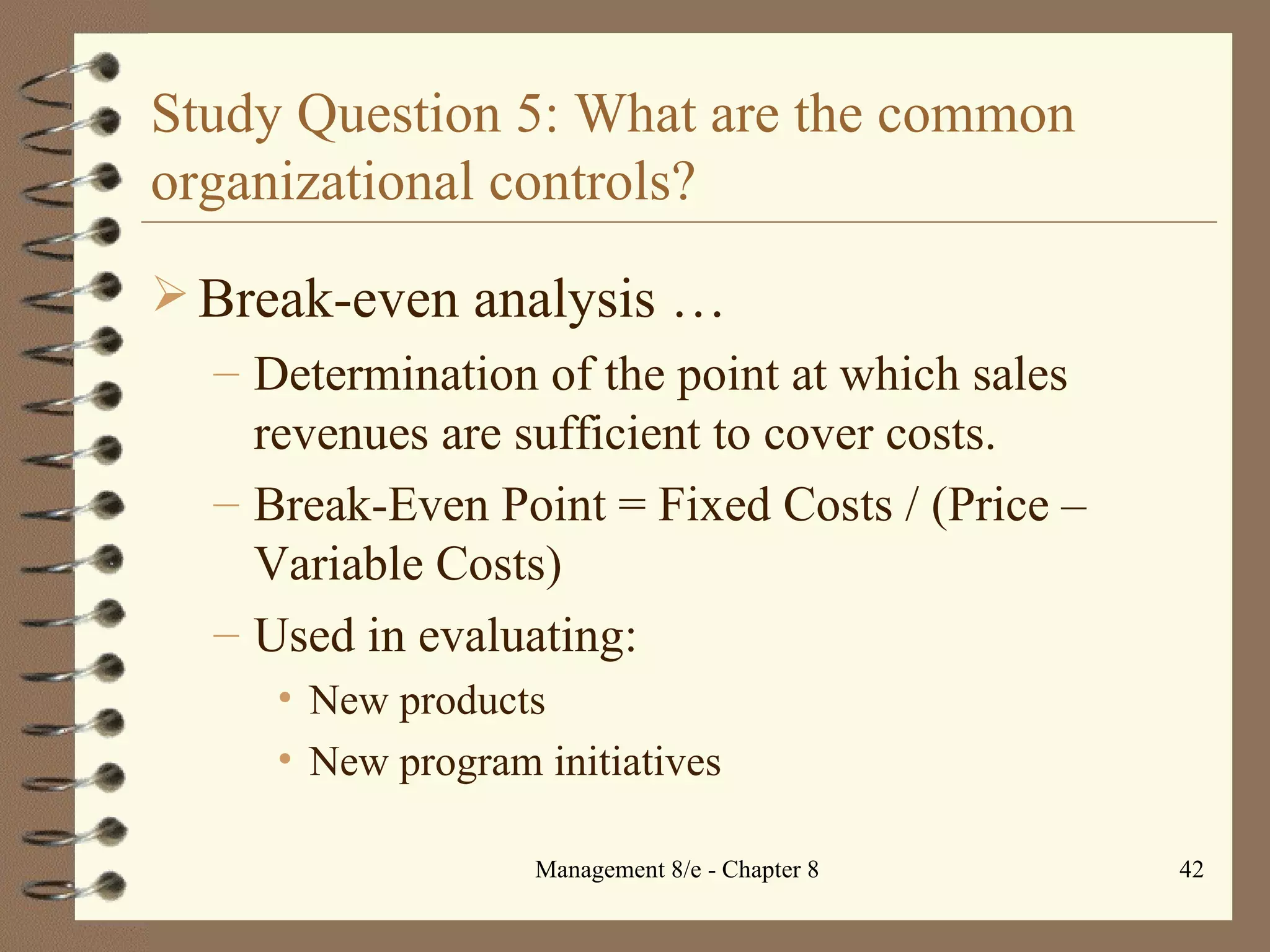 Study Question 5: What are the common organizational controls? Break-even analysis  … Determination of the point at which sales revenues are sufficient to cover costs. Break-Even Point = Fixed Costs / (Price – Variable Costs) Used in evaluating: New products New program initiatives 