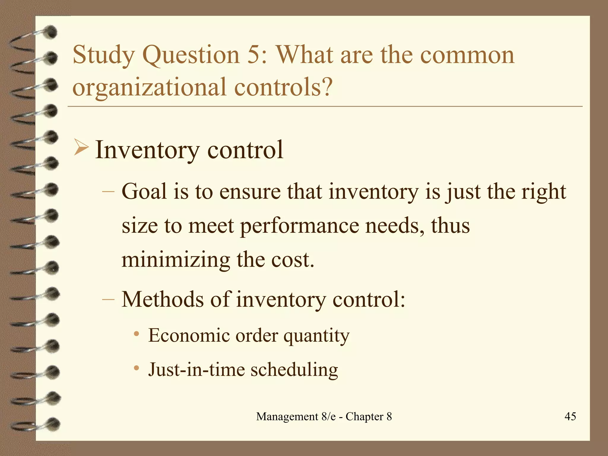 Study Question 5: What are the common organizational controls? Inventory control Goal is to ensure that inventory is just the right size to meet performance needs, thus minimizing the cost. Methods of inventory control: Economic order quantity Just-in-time scheduling 