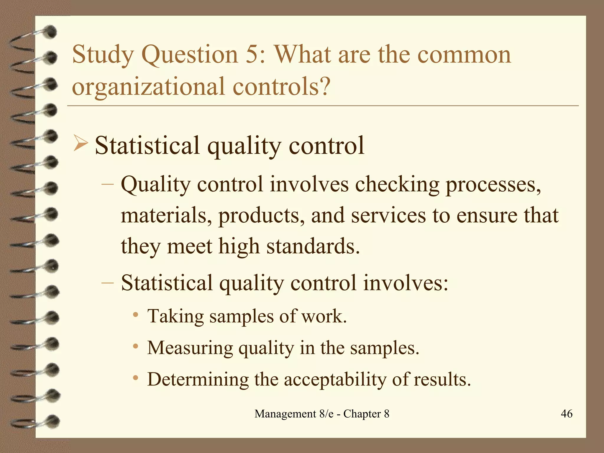 Study Question 5: What are the common organizational controls? Statistical quality control Quality control involves checking processes, materials, products, and services to ensure that they meet high standards. Statistical quality control involves: Taking samples of work. Measuring quality in the samples. Determining the acceptability of results. 