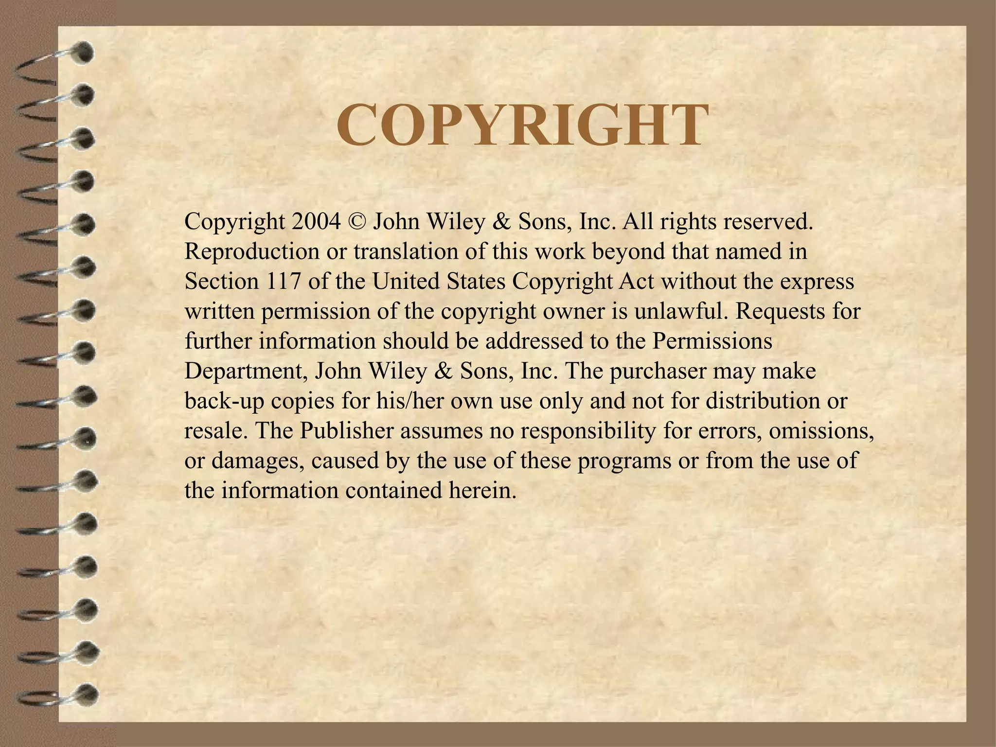 COPYRIGHT Copyright 2004 © John Wiley & Sons, Inc. All rights reserved.  Reproduction or translation of this work beyond that named in Section 117 of the United States Copyright Act without the express written permission of the copyright owner is unlawful. Requests for further information should be addressed to the Permissions Department, John Wiley & Sons, Inc. The purchaser may make back-up copies for his/her own use only and not for distribution or resale. The Publisher assumes no responsibility for errors, omissions, or damages, caused by the use of these programs or from the use of the information contained herein. 