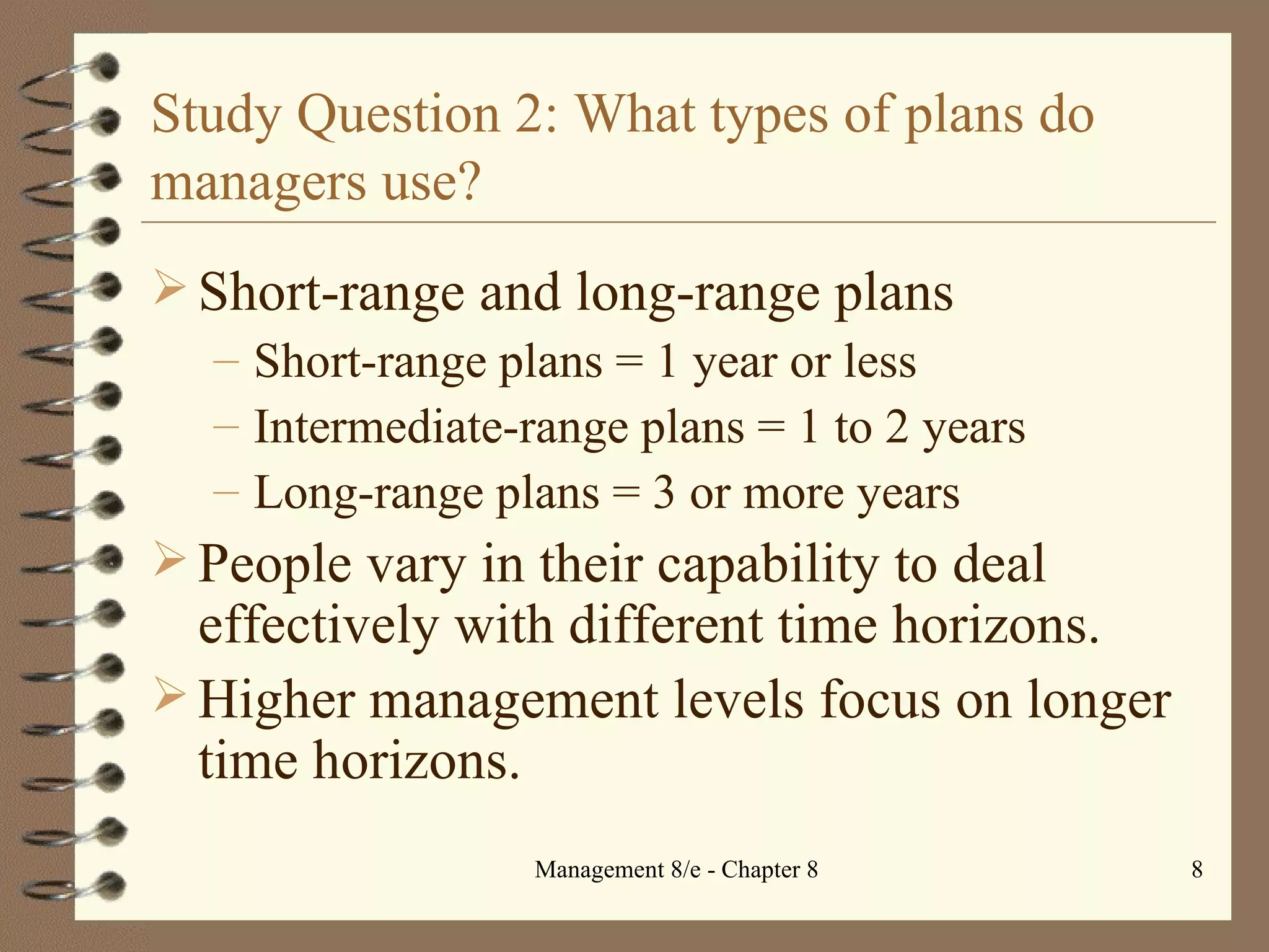 Study Question 2: What types of plans do managers use? Short-range and long-range plans Short-range plans = 1 year or less Intermediate-range plans = 1 to 2 years Long-range plans = 3 or more years People vary in their capability to deal effectively with different time horizons. Higher management levels focus on longer time horizons. 