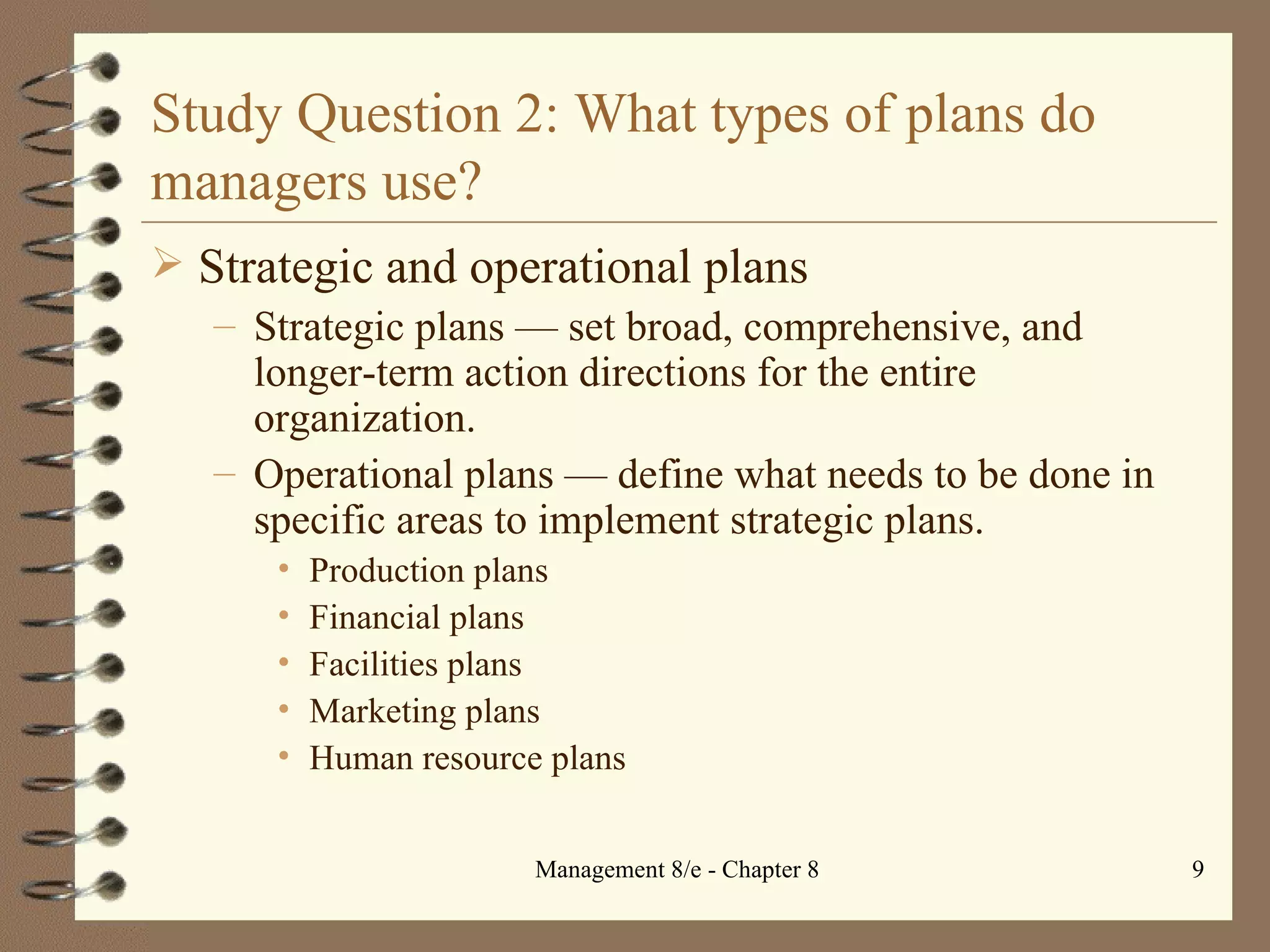 Study Question 2: What types of plans do managers use? Strategic and operational plans Strategic plans  —  set broad, comprehensive, and longer-term action directions for the entire organization. Operational plans  —  define what needs to be done in specific areas to implement strategic plans. Production plans Financial plans Facilities plans Marketing plans Human resource plans 