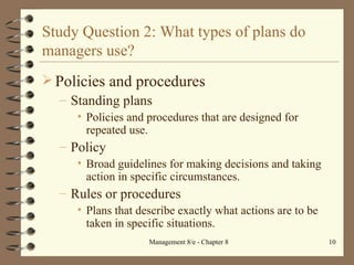 Study Question 2: What types of plans do managers use? Policies and procedures Standing plans Policies and procedures that are designed for repeated use. Policy Broad guidelines for making decisions and taking action in specific circumstances. Rules or procedures  Plans that describe exactly what actions are to be taken in specific situations. 