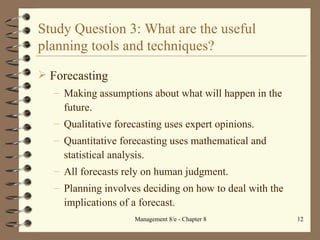 Study Question 3: What are the useful planning tools and techniques? Forecasting Making assumptions about what will happen in the future. Qualitative forecasting uses expert opinions. Quantitative forecasting uses mathematical and statistical analysis. All forecasts rely on human judgment. Planning involves deciding on how to deal with the implications of a forecast. 