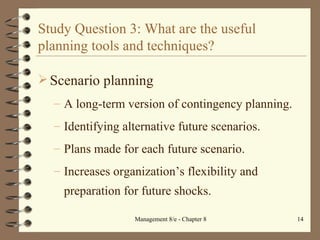 Study Question 3: What are the useful planning tools and techniques? Scenario planning A long-term version of contingency planning. Identifying alternative future scenarios. Plans made for each future scenario. Increases organization’s flexibility and preparation for future shocks. 