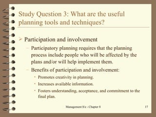 Study Question 3: What are the useful planning tools and techniques? Participation and involvement Participatory planning requires that the planning process include people who will be affected by the plans and/or will help implement them. Benefits of participation and involvement: Promotes creativity in planning. Increases available information. Fosters understanding, acceptance, and commitment to the final plan. 