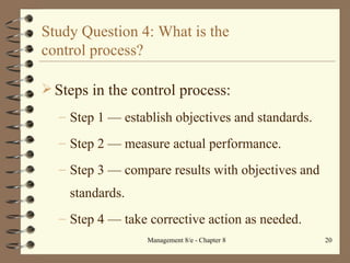 Study Question 4: What is the  control process? Steps in the control process: Step 1  — e stablish objectives and standards. Step 2  — m easure actual performance. Step 3  — c ompare results with objectives and standards. Step 4  — t ake corrective action as needed. 