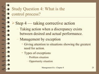 Study Question 4: What is the  control process? Step 4  — t aking corrective action Taking action when a discrepancy exists between desired and actual performance. Management by exception Giving attention to situations showing the greatest need for action. Types of exceptions Problem situation Opportunity situation 