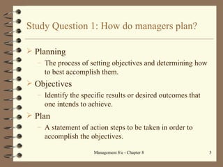 Study Question 1: How do managers plan? Planning The process of setting objectives and determining how to best accomplish them.  Objectives  Identify the specific results or desired outcomes that one intends to achieve. Plan A statement of action steps to be taken in order to accomplish the objectives. 