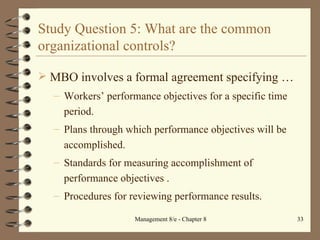 Study Question 5: What are the common organizational controls? MBO involves a formal agreement specifying  … Workers’ performance objectives for a specific time period. Plans through which performance objectives will be accomplished. Standards for measuring accomplishment of performance objectives . Procedures for reviewing performance results. 