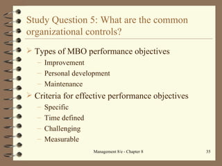 Study Question 5: What are the common organizational controls? Types of MBO performance objectives Improvement Personal development Maintenance Criteria for effective performance objectives Specific Time defined Challenging Measurable 
