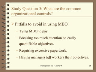 Study Question 5: What are the common organizational controls? Pitfalls to avoid in using MBO Tying MBO to pay. Focusing too much attention on easily quantifiable objectives. Requiring excessive paperwork. Having managers  tell  workers their objectives. 