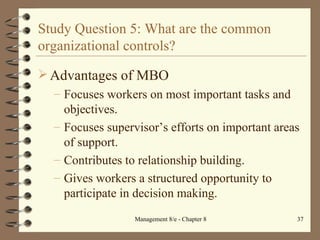 Study Question 5: What are the common organizational controls? Advantages of MBO Focuses workers on most important tasks and objectives. Focuses supervisor’s efforts on important areas of support. Contributes to relationship building. Gives workers a structured opportunity to participate in decision making. 