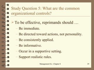 Study Question 5: What are the common organizational controls? To be effective, reprimands should  … Be immediate. Be directed toward actions, not personality. Be consistently applied. Be informative. Occur in a supportive setting. Support realistic rules. 