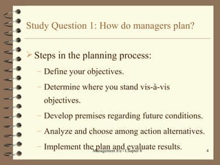 Study Question 1: How do managers plan? Steps in the planning process: Define your objectives. Determine where you stand vis- à-vis objectives. Develop premises regarding future conditions. Analyze and choose among action alternatives. Implement the plan and evaluate results. 