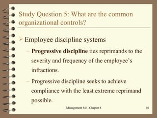 Study Question 5: What are the common organizational controls? Employee discipline systems Progressive discipline  ties reprimands to the severity and frequency of the employee’s infractions. Progressive discipline seeks to achieve compliance with the least extreme reprimand possible. 
