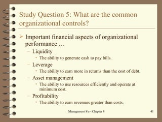 Study Question 5: What are the common organizational controls? Important financial aspects of organizational performance  … Liquidity The ability to generate cash to pay bills. Leverage The ability to earn more in returns than the cost of debt. Asset management The ability to use resources efficiently and operate at minimum cost. Profitability The ability to earn revenues greater than costs. 