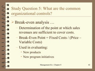 Study Question 5: What are the common organizational controls? Break-even analysis  … Determination of the point at which sales revenues are sufficient to cover costs. Break-Even Point = Fixed Costs / (Price – Variable Costs) Used in evaluating: New products New program initiatives 