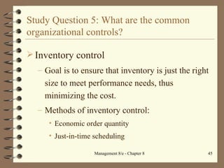 Study Question 5: What are the common organizational controls? Inventory control Goal is to ensure that inventory is just the right size to meet performance needs, thus minimizing the cost. Methods of inventory control: Economic order quantity Just-in-time scheduling 