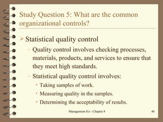 Study Question 5: What are the common organizational controls? Statistical quality control Quality control involves checking processes, materials, products, and services to ensure that they meet high standards. Statistical quality control involves: Taking samples of work. Measuring quality in the samples. Determining the acceptability of results. 