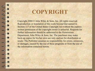 COPYRIGHT Copyright 2004 © John Wiley & Sons, Inc. All rights reserved.  Reproduction or translation of this work beyond that named in Section 117 of the United States Copyright Act without the express written permission of the copyright owner is unlawful. Requests for further information should be addressed to the Permissions Department, John Wiley & Sons, Inc. The purchaser may make back-up copies for his/her own use only and not for distribution or resale. The Publisher assumes no responsibility for errors, omissions, or damages, caused by the use of these programs or from the use of the information contained herein. 
