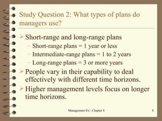 Study Question 2: What types of plans do managers use? Short-range and long-range plans Short-range plans = 1 year or less Intermediate-range plans = 1 to 2 years Long-range plans = 3 or more years People vary in their capability to deal effectively with different time horizons. Higher management levels focus on longer time horizons. 