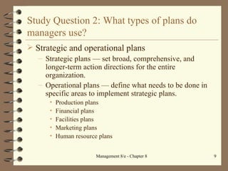 Study Question 2: What types of plans do managers use? Strategic and operational plans Strategic plans  —  set broad, comprehensive, and longer-term action directions for the entire organization. Operational plans  —  define what needs to be done in specific areas to implement strategic plans. Production plans Financial plans Facilities plans Marketing plans Human resource plans 
