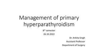 Management of primary
hyperparathyroidism
8th semester
26.10.2022
Dr. Ankita Singh
Assistant Professor
Department of Surgery
 
