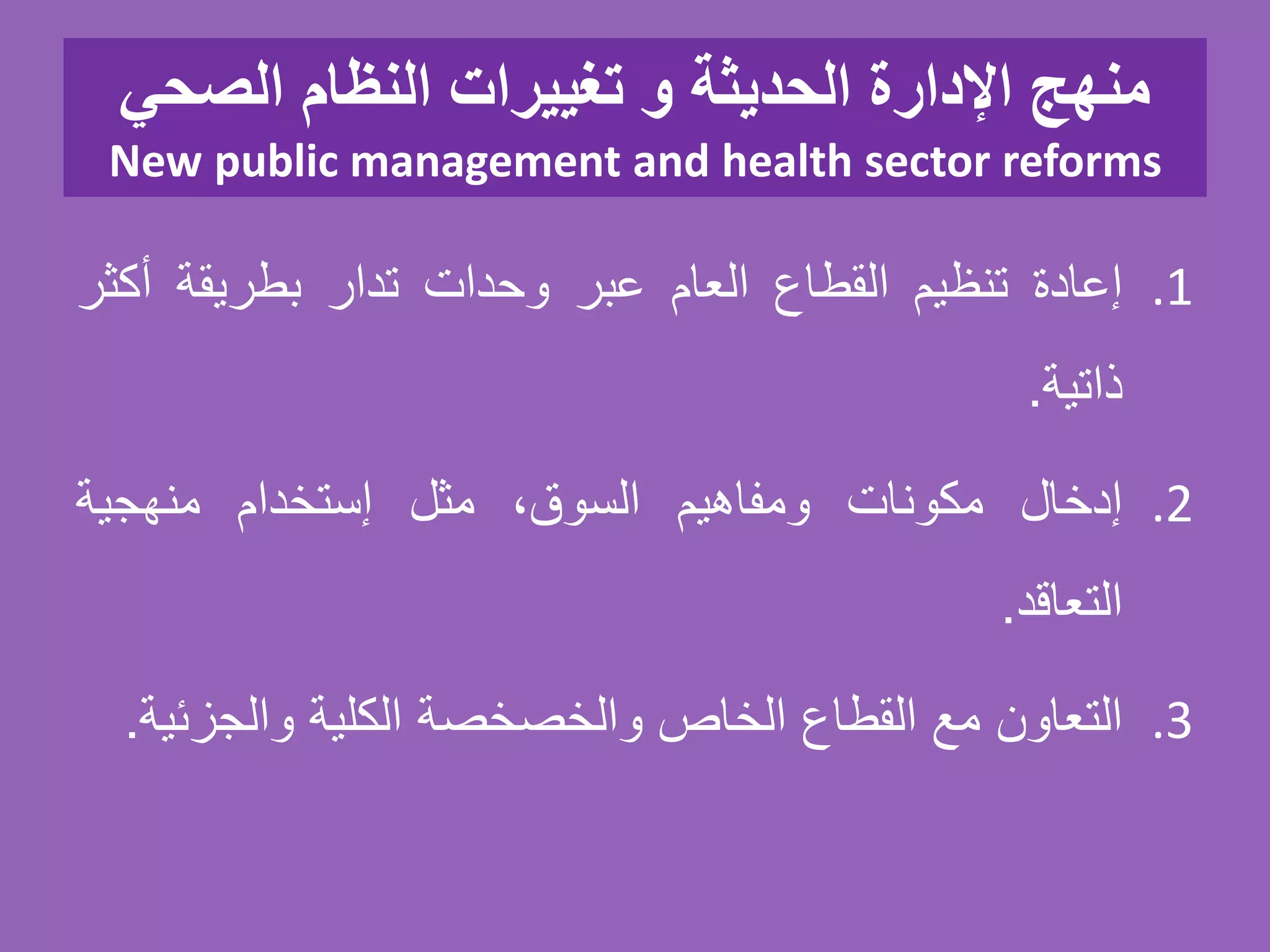 ‫الصحي‬ ‫النظام‬ ‫تغييرات‬ ‫و‬ ‫الحديثة‬ ‫اإلدارة‬ ‫منهج‬
New public management and health sector reforms
.1‫إعادة‬‫تنظيم‬‫القطاع‬‫العام‬‫عبر‬‫وحدات‬‫تدار‬‫بطريقة‬‫أكث‬‫ر‬
‫ذاتية‬.
.2‫إدخال‬‫مكونات‬‫ومفاهيم‬،‫السوق‬‫مثل‬‫إستخدام‬‫منهجية‬
‫التعاقد‬.
.3‫التعاون‬‫مع‬‫القطاع‬‫الخاص‬‫والخصخصة‬‫الكلية‬‫والجزئ‬‫ية‬.
 