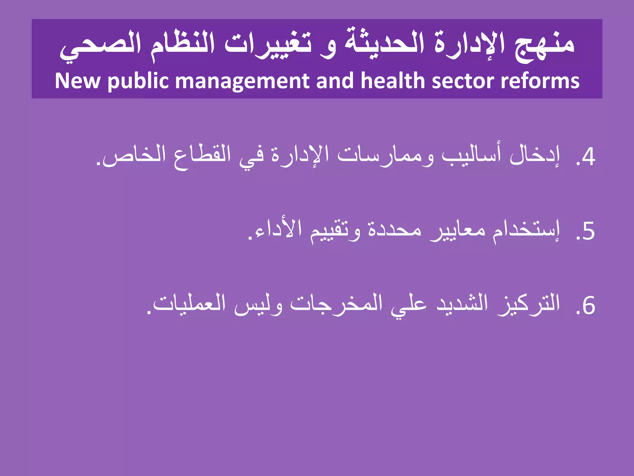 ‫الصحي‬ ‫النظام‬ ‫تغييرات‬ ‫و‬ ‫الحديثة‬ ‫اإلدارة‬ ‫منهج‬
New public management and health sector reforms
.4‫إدخال‬‫أساليب‬‫وممارسات‬‫اإلدارة‬‫في‬‫القطاع‬‫الخاص‬.
.5‫إستخدام‬‫معايير‬‫محددة‬‫وتقييم‬‫األداء‬.
.6‫التركيز‬‫الشديد‬‫علي‬‫المخرجات‬‫وليس‬‫العمليات‬.
 