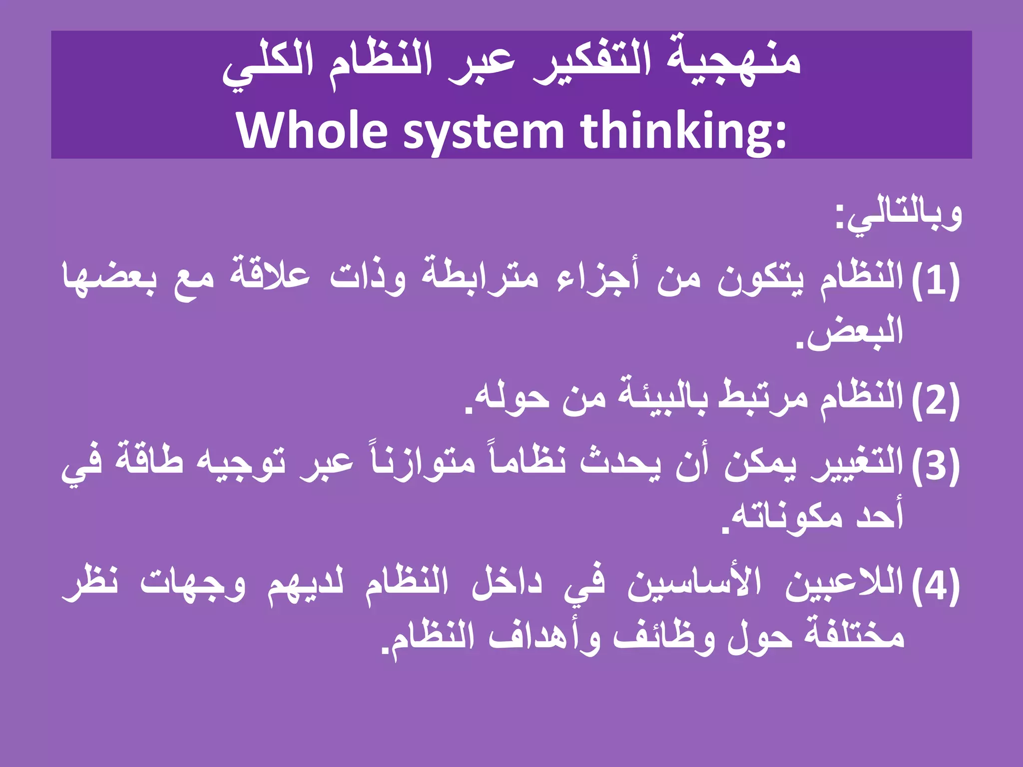 ‫الكلي‬ ‫النظام‬ ‫عبر‬ ‫التفكير‬ ‫منهجية‬
Whole system thinking:
‫وبالتالي‬:
(1)‫النظام‬‫يتكون‬‫من‬‫أجزاء‬‫مترابطة‬‫وذات‬‫عالقة‬‫مع‬‫بعضها‬
‫البعض‬.
(2)‫النظام‬‫مرتبط‬‫بالبيئة‬‫من‬‫حوله‬.
(3)‫التغيير‬‫يمكن‬‫أن‬‫يحدث‬ً‫نظاما‬ً‫متوازنا‬‫عبر‬‫توجيه‬‫ط‬‫اقة‬‫في‬
‫أحد‬‫مكوناته‬.
(4)‫الالعبين‬‫األساسين‬‫في‬‫داخل‬‫النظام‬‫لديهم‬‫وجهات‬‫نظر‬
‫مختلفة‬‫حول‬‫وظائف‬‫وأهداف‬‫النظام‬.
 