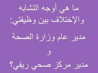 ‫التشابه‬ ‫أوجه‬ ‫هي‬ ‫ما‬
‫وظيفتي‬ ‫بين‬ ‫واإلختالف‬:
‫الصحة‬ ‫وزارة‬ ‫عام‬ ‫مدير‬
‫و‬
‫ريفي؟‬ ‫صحي‬ ‫مركز‬ ‫مدير‬
 