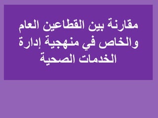 ‫العام‬ ‫القطاعين‬ ‫بين‬ ‫مقارنة‬
‫إدارة‬ ‫منهجية‬ ‫في‬ ‫والخاص‬
‫الصحية‬ ‫الخدمات‬
 