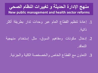 ‫الصحي‬ ‫النظام‬ ‫تغييرات‬ ‫و‬ ‫الحديثة‬ ‫اإلدارة‬ ‫منهج‬
New public management and health sector reforms
.1‫إعادة‬‫تنظيم‬‫القطاع‬‫العام‬‫عبر‬‫وحدات‬‫تدار‬‫بطريقة‬‫أكث‬‫ر‬
‫ذاتية‬.
.2‫إدخال‬‫مكونات‬‫ومفاهيم‬،‫السوق‬‫مثل‬‫إستخدام‬‫منهجية‬
‫التعاقد‬.
.3‫التعاون‬‫مع‬‫القطاع‬‫الخاص‬‫والخصخصة‬‫الكلية‬‫والجزئ‬‫ية‬.
 